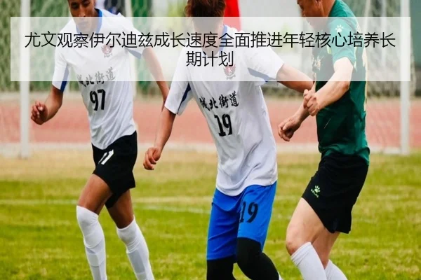 尤文观察伊尔迪兹成长速度全面推进年轻核心培养长期计划