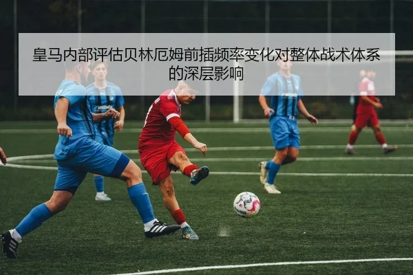 皇马内部评估贝林厄姆前插频率变化对整体战术体系的深层影响